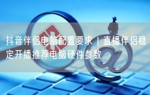 抖音伴侣电脑配置要求｜直播伴侣稳定开播推荐电脑硬件参数