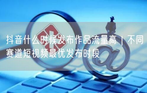 抖音什么时候发布作品流量高｜不同赛道短视频最优发布时段