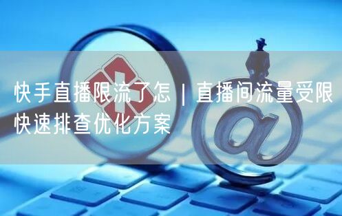 快手直播限流了怎｜直播间流量受限快速排查优化方案