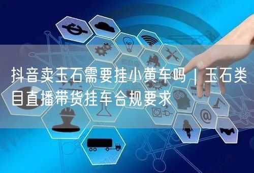 抖音卖玉石需要挂小黄车吗｜玉石类目直播带货挂车合规要求