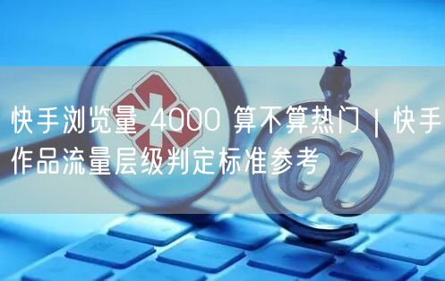 快手浏览量 4000 算不算热门｜快手作品流量层级判定标准参考