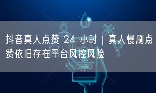 抖音真人点赞 24 小时｜真人慢刷点赞依旧存在平台风控风险