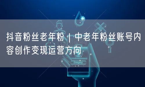 抖音粉丝老年粉｜中老年粉丝账号内容创作变现运营方向