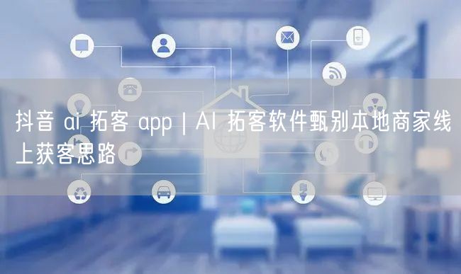抖音 ai 拓客 app｜AI 拓客软件甄别本地商家线上获客思路