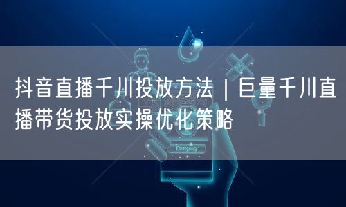 抖音直播千川投放方法｜巨量千川直播带货投放实操优化策略