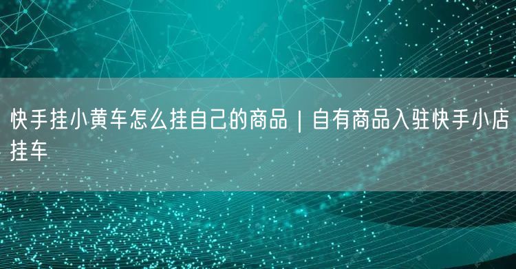 快手挂小黄车怎么挂自己的商品｜自有商品入驻快手小店挂车