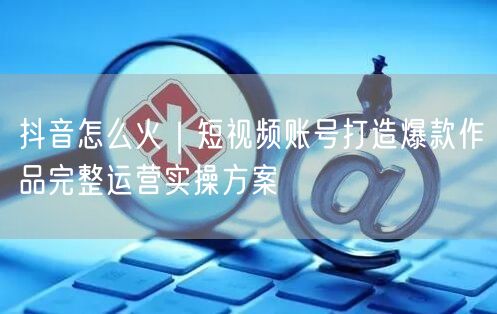 抖音怎么火｜短视频账号打造爆款作品完整运营实操方案