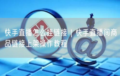 快手直播怎么挂链接｜快手直播间商品链接上架操作教程