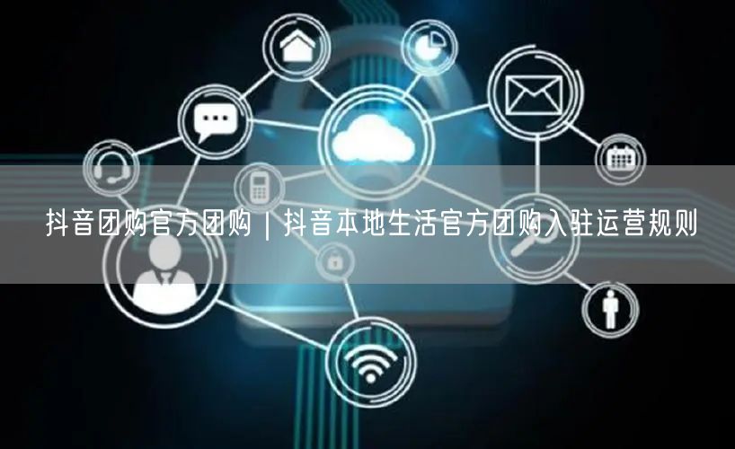 抖音团购官方团购｜抖音本地生活官方团购入驻运营规则