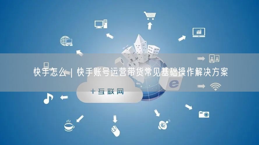 快手怎么｜快手账号运营带货常见基础操作解决方案