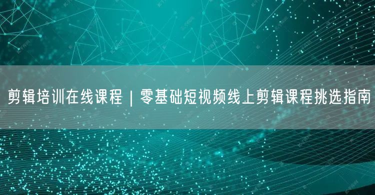 剪辑培训在线课程｜零基础短视频线上剪辑课程挑选指南