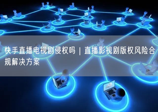 快手直播电视剧侵权吗｜直播影视剧版权风险合规解决方案