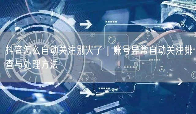 抖音怎么自动关注别人了｜账号异常自动关注排查与处理方法