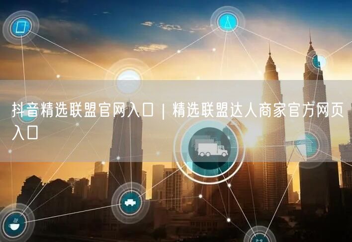 抖音精选联盟官网入口｜精选联盟达人商家官方网页入口