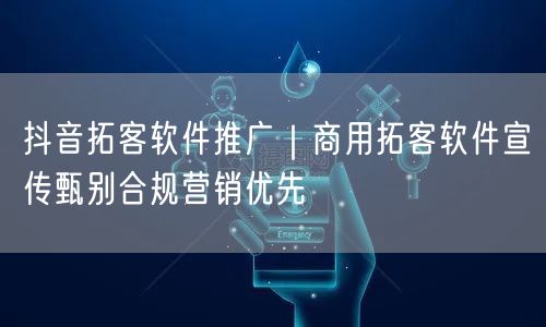 抖音拓客软件推广｜商用拓客软件宣传甄别合规营销优先