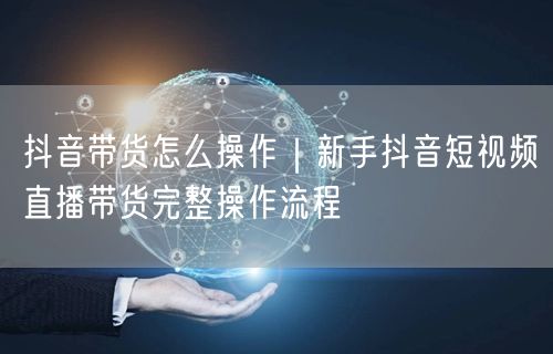 抖音带货怎么操作｜新手抖音短视频直播带货完整操作流程