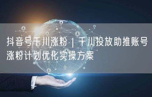 抖音号千川涨粉|千川投放助推账号涨粉计划优化实操方案
