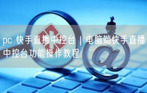 pc 快手直播中控台｜电脑端快手直播中控台功能操作教程