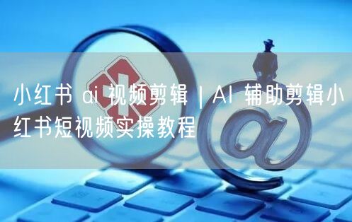 小红书 ai 视频剪辑｜AI 辅助剪辑小红书短视频实操教程