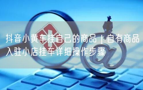 抖音小黄车挂自己的商品｜自有商品入驻小店挂车详细操作步骤