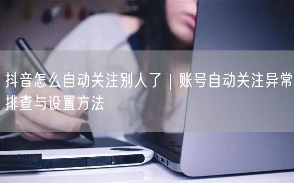 抖音怎么自动关注别人了｜账号自动关注异常排查与设置方法