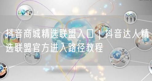 抖音商城精选联盟入口|抖音达人精选联盟官方进入路径教程
