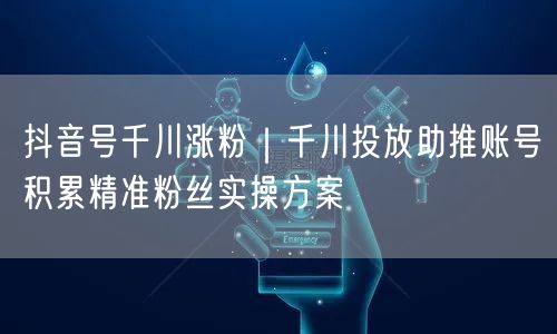 抖音号千川涨粉｜千川投放助推账号积累精准粉丝实操方案