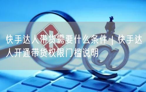 快手达人带货需要什么条件｜快手达人开通带货权限门槛说明