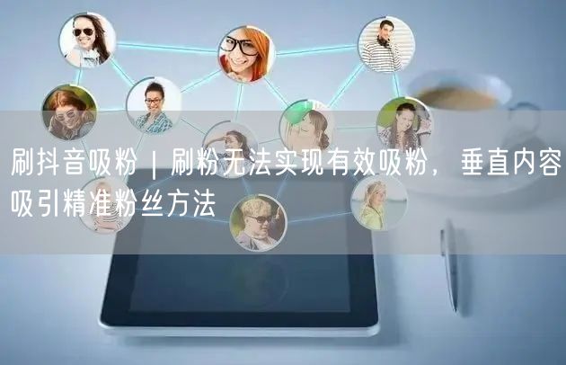 刷抖音吸粉｜刷粉无法实现有效吸粉，垂直内容吸引精准粉丝方法