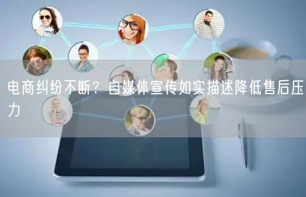 电商纠纷不断？自媒体宣传如实描述降低售后压力