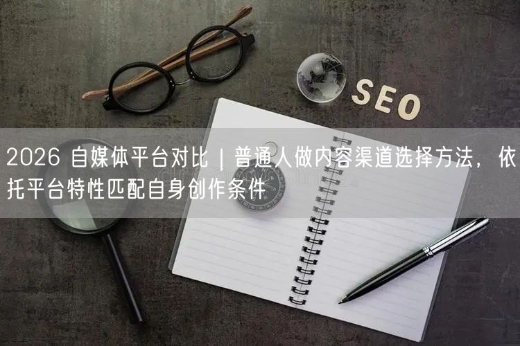 2026 自媒体平台对比｜普通人做内容渠道选择方法，依托平台特性匹配自身创作条件