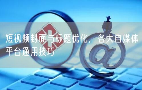 短视频封面与标题优化，各大自媒体平台通用技巧