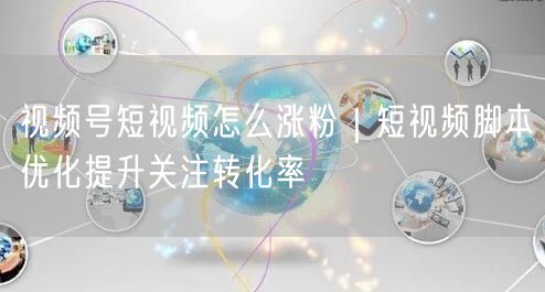 视频号短视频怎么涨粉｜短视频脚本优化提升关注转化率
