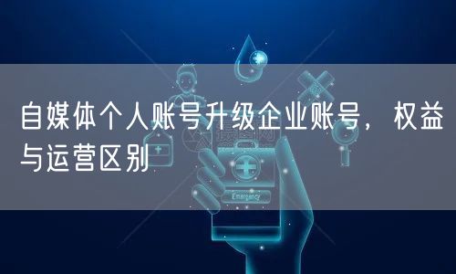 自媒体：个人账号升级企业账号的权益与运营差异