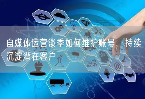 自媒体运营淡季：账号维护策略与潜在客户沉淀法