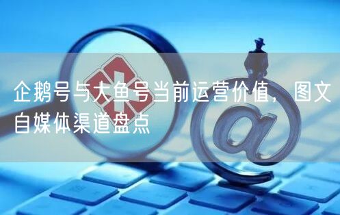 企鹅号运营价值与大鱼号生态优势，图文自媒体渠道解析