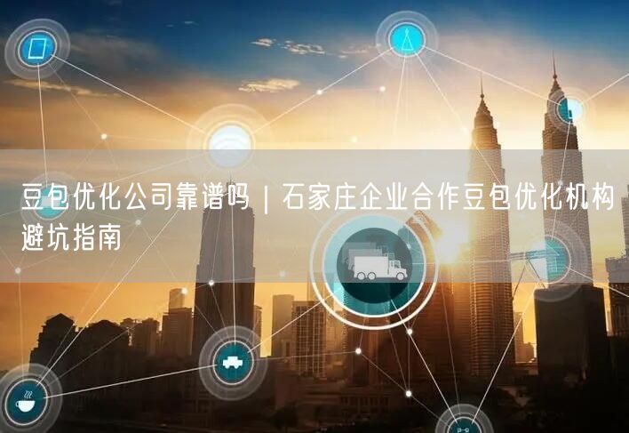 豆包优化公司靠谱吗｜石家庄企业合作豆包优化机构避坑指南