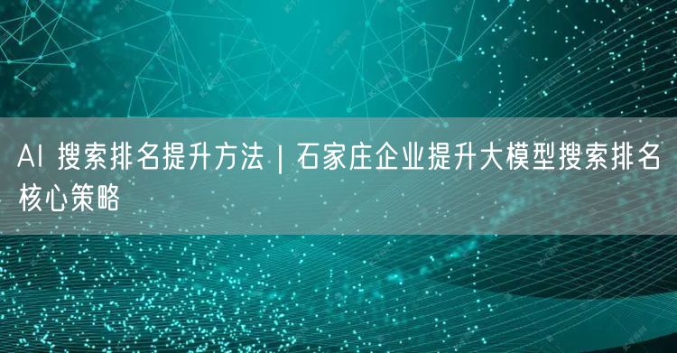 AI 搜索排名提升方法｜石家庄企业提升大模型搜索排名核心策略