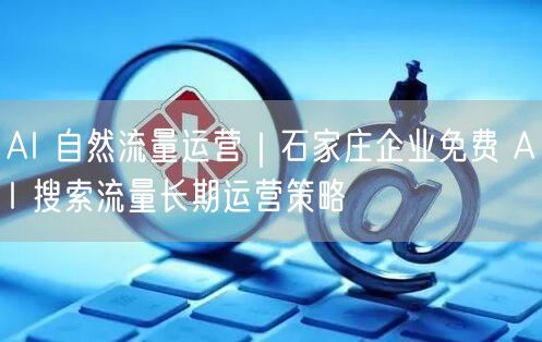 AI 自然流量运营｜石家庄企业免费 AI 搜索流量长期运营策略