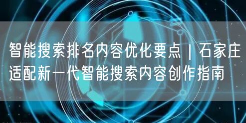 智能搜索排名内容优化要点｜石家庄适配新一代智能搜索内容创作指南