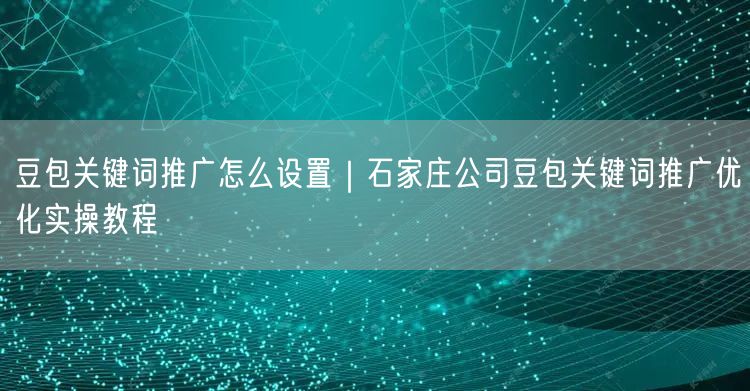 豆包关键词推广怎么设置｜石家庄公司豆包关键词推广优化实操教程
