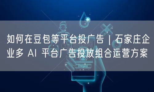 如何在豆包等平台投广告｜石家庄企业多 AI 平台广告投放组合运营方案