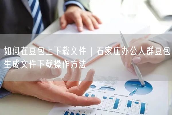 如何在豆包上下载文件｜石家庄办公人群豆包生成文件下载操作方法