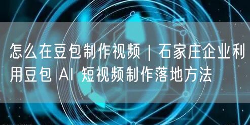 怎么在豆包制作视频｜石家庄企业利用豆包 AI 短视频制作落地方法
