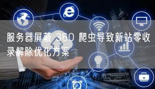 服务器屏蔽 360 爬虫导致新站零收录解除优化方案