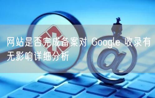 网站是否完成备案对 Google 收录有无影响详细分析