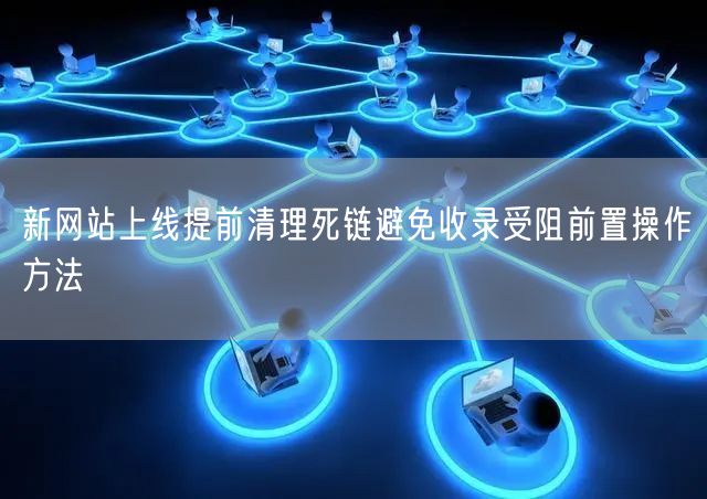 新网站上线提前清理死链避免收录受阻前置操作方法