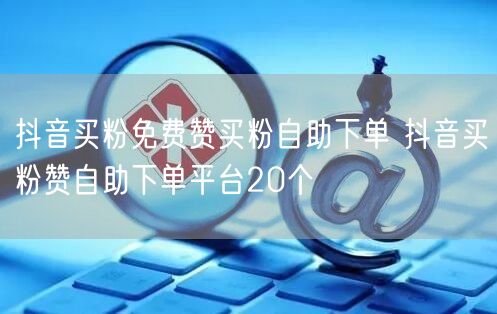 抖音买粉免费赞买粉自助下单 抖音买粉赞自助下单平台20个