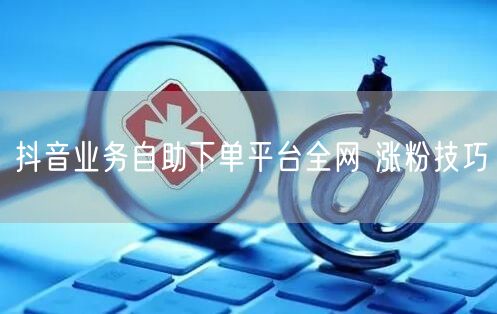抖音业务自助下单平台全网 涨粉技巧