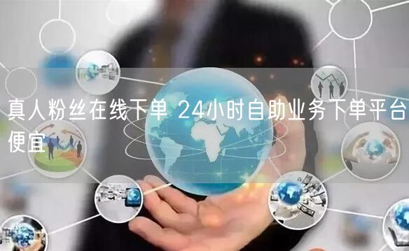真人粉丝在线下单 24小时自助业务下单平台便宜